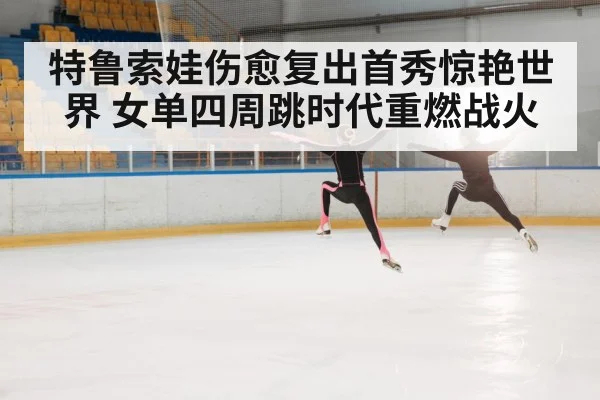 特鲁索娃伤愈复出首秀惊艳世界 女单四周跳时代重燃战火