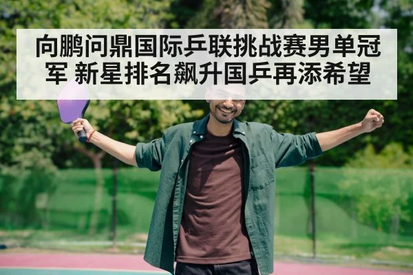 向鹏问鼎国际乒联挑战赛男单冠军 新星排名飙升国乒再添希望